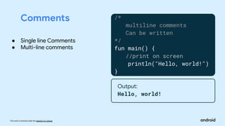 This work is licensed under the Apache 2.0 License
Comments /*
multiline comments
Can be written
*/
fun main() {
//print on screen
println("Hello, world!")
}
Output:
Hello, world!
● Single line Comments
● Multi-line comments
 