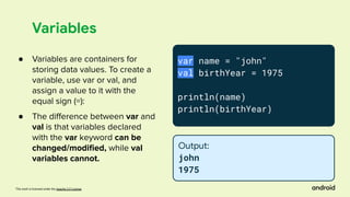 This work is licensed under the Apache 2.0 License
Variables
var name = "john"
val birthYear = 1975
println(name)
println(birthYear)
Output:
john
1975
● Variables are containers for
storing data values. To create a
variable, use var or val, and
assign a value to it with the
equal sign (=):
● The diﬀerence between var and
val is that variables declared
with the var keyword can be
changed/modiﬁed, while val
variables cannot.
 
