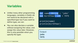 This work is licensed under the Apache 2.0 License
Variables
var name: String = "john"
val birthYear: int = 1975
println(name)
println(birthYear)
Output:
john
1975
● Unlike many other programming
languages, variables in Kotlin do
not need to be declared with a
speciﬁed type but if you want to
deﬁne type, we can.
● You can also declare a variable
without assigning the value, and
assign the value later. However,
this is only possible when you
specify the type:
 