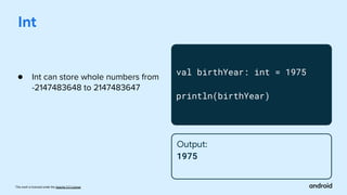 This work is licensed under the Apache 2.0 License
Int
val birthYear: int = 1975
println(birthYear)
Output:
1975
● Int can store whole numbers from
-2147483648 to 2147483647
 