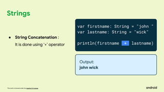 This work is licensed under the Apache 2.0 License
Strings
var firstname: String = "john "
var lastname: String = "wick"
println(firstname + lastname)
Output:
john wick
● String Concatenation :
It is done using ‘+’ operator
 