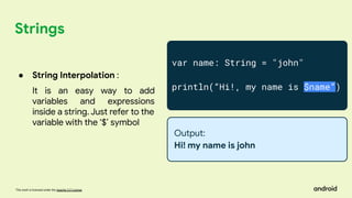 This work is licensed under the Apache 2.0 License
Strings
var name: String = "john"
println(“Hi!, my name is $name”)
Output:
Hi! my name is john
● String Interpolation :
It is an easy way to add
variables and expressions
inside a string. Just refer to the
variable with the ‘$’ symbol
 