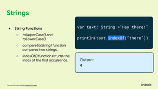 This work is licensed under the Apache 2.0 License
Strings
var text: String ="Hey there!"
println(text.indexOf(“there”))
Output:
4
● String Functions
○ toUpperCase() and
toLowerCase()
○ compareTo(string) function
compares two strings.
○ indexOf() function returns the
index of the first occurrence.
 