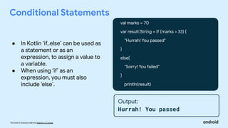 This work is licensed under the Apache 2.0 License
Conditional Statements
val marks = 70
var result:String = if (marks > 33) {
"Hurrah! You passed"
}
else{
"Sorry! You failed"
}
println(result)
Output:
Hurrah! You passed
● In Kotlin ‘if..else’ can be used as
a statement or as an
expression, to assign a value to
a variable.
● When using ‘if’ as an
expression, you must also
include ‘else’.
 