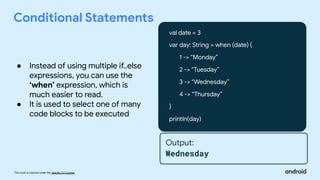 This work is licensed under the Apache 2.0 License
Conditional Statements
val date = 3
var day: String = when (date) {
1 -> “Monday”
2 -> “Tuesday”
3 -> “Wednesday”
4 -> “Thursday”
}
println(day)
Output:
Wednesday
● Instead of using multiple if..else
expressions, you can use the
‘when’ expression, which is
much easier to read.
● It is used to select one of many
code blocks to be executed
 