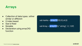 This work is licensed under the Apache 2.0 License
Arrays
val marks = arrayOf(10,9,3,4,5)
val Array = arrayOf(5," string", 'c', 1.5f)
● Collection of data types : either
similar or different
● 0 index based
● Size is fixed
● Mutable
● Declaration using arrayOf()
function
 