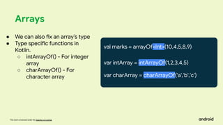 This work is licensed under the Apache 2.0 License
Arrays
val marks = arrayOf<Int>(10,4,5,8,9)
var intArray = intArrayOf(1,2,3,4,5)
var charArray = charArrayOf('a','b','c')
● We can also fix an array’s type
● Type specific functions in
Kotlin.
○ intArrayOf() - For integer
array
○ charArrayOf() - For
character array
 