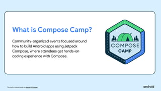 This work is licensed under the Apache 2.0 License
What is Compose Camp?
Community-organized events focused around
how to build Android apps using Jetpack
Compose, where attendees get hands-on
coding experience with Compose.
 