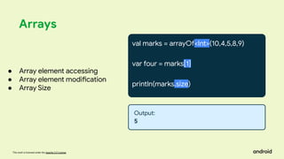 This work is licensed under the Apache 2.0 License
Arrays
val marks = arrayOf<Int>(10,4,5,8,9)
var four = marks[1]
println(marks.size)
● Array element accessing
● Array element modification
● Array Size
Output:
5
 