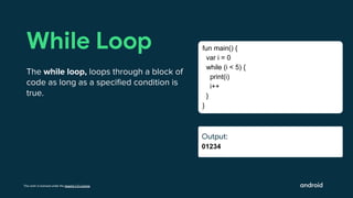 This work is licensed under the Apache 2.0 License
Output:
01234
While Loop
The while loop, loops through a block of
code as long as a speciﬁed condition is
true.
fun main() {
var i = 0
while (i < 5) {
print(i)
i++
}
}
Output:
Output:
 