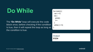 This work is licensed under the Apache 2.0 License
Output:
01234
Do While
The ‘Do While’ loop will execute the code
block once, before checking if the condition
is true, then it will repeat the loop as long as
the condition is true.
fun main() {
var i = 0;
do {
print(i)
i++
}
while (i < 5)
}
Output:
Output:
 