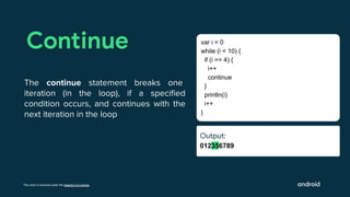 This work is licensed under the Apache 2.0 License
Output:
012356789
Continue
The continue statement breaks one
iteration (in the loop), if a speciﬁed
condition occurs, and continues with the
next iteration in the loop
var i = 0
while (i < 10) {
if (i == 4) {
i++
continue
}
println(i)
i++
}
Output:
Ouut:
 
