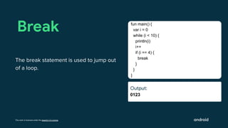 This work is licensed under the Apache 2.0 License
Output:
0123
Break
The break statement is used to jump out
of a loop.
fun main() {
var i = 0
while (i < 10) {
println(i)
i++
if (i == 4) {
break
}
}
}
Output:
Ouut:
 