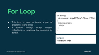 This work is licensed under the Apache 2.0 License
Output:
Tony Bruce Thor
For Loop
● This loop is used to iterate a part of
program several times
● It iterates through arrays, ranges,
collections, or anything that provides for
iterate.
fun main() {
val avengers = arrayOf("Tony ", "Bruce ", "Thor
")
for (x in avengers) {
print(x)
}
}
Output:
Ouut:
 