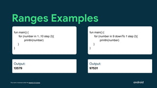 This work is licensed under the Apache 2.0 License
Output:
97531
Ranges Examples
fun main() {
for (number in 9 downTo 1 step 2){
println(number)
}
}
Output:
Ouut:
Output:
13579
fun main() {
for (number in 1..10 step 2){
println(number)
}
}
 