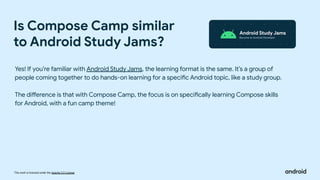 This work is licensed under the Apache 2.0 License
Is Compose Camp similar
to Android Study Jams?
Yes! If you’re familiar with Android Study Jams, the learning format is the same. It’s a group of
people coming together to do hands-on learning for a specific Android topic, like a study group.
The difference is that with Compose Camp, the focus is on specifically learning Compose skills
for Android, with a fun camp theme!
 