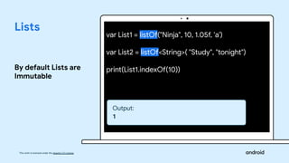 This work is licensed under the Apache 2.0 License
Lists
By default Lists are
Immutable
var List1 = listOf("Ninja", 10, 1.05f, 'a')
var List2 = listOf<String>( "Study", "tonight")
print(List1.indexOf(10))
Output:
1
 