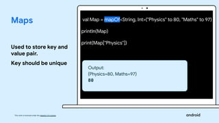 This work is licensed under the Apache 2.0 License
Maps
Used to store key and
value pair.
Key should be unique
val Map = mapOf<String, Int>("Physics" to 80, "Maths" to 97)
println(Map)
print(Map["Physics"])
Output:
{Physics=80, Maths=97}
80
 