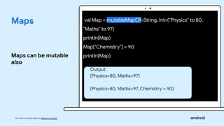 This work is licensed under the Apache 2.0 License
Maps
Maps can be mutable
also
val Map = mutableMapOf<String, Int>("Physics" to 80,
"Maths" to 97)
println(Map)
Map["Chemistry"] = 90
println(Map)
Output:
{Physics=80, Maths=97}
{Physics=80, Maths=97, Chemistry = 90}
 