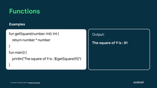 This work is licensed under the Apache 2.0 License
Functions
Examples
fun getSquare(number: Int): Int {
return number * number
}
fun main() {
println("The square of 9 is : ${getSquare(9)}")
}
Output:
The square of 9 is : 81
 