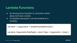 This work is licensed under the Apache 2.0 License
Lambda Functions
● An Anonymous function is a function which
does not have a name.
● A Lambda expression can be treated as a
variable.
val name = { arguments -> bodyOfLambdaFunction }
val name : (arguments DataType)-> return Type = { arguments -> body }
 