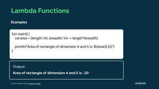This work is licensed under the Apache 2.0 License
Lambda Functions
Examples
fun main() {
val area = {length: Int, breadth: Int -> length*breadth}
println("Area of rectangle of dimension 4 and 5 is: ${area(4,5)}")
}
Output:
Area of rectangle of dimension 4 and 5 is : 20
 