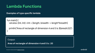 This work is licensed under the Apache 2.0 License
Lambda Functions
Examples of type specific lambda
fun main() {
val area :(Int, Int)->Int = {length, breadth -> length*breadth}
println("Area of rectangle of dimension 4 and 5 is: ${area(4,5)}")
}
Output:
Area of rectangle of dimension 4 and 5 is : 20
 