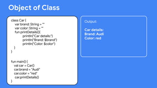 This work is licensed under the Apache 2.0 License
Object of Class
class Car {
var brand: String = ""
var color: String = ""
fun printDetails(){
println("Car details:")
println("Brand: $brand")
println("Color: $color")
}
}
fun main() {
val car = Car()
car.brand = "Audi"
car.color = "red"
car.printDetails()
}
Output:
Car details:
Brand: Audi
Color: red
 
