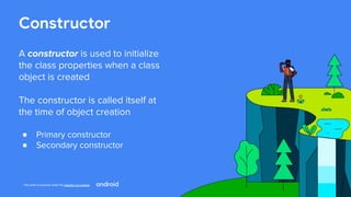 This work is licensed under the Apache 2.0 License
Constructor
A constructor is used to initialize
the class properties when a class
object is created
The constructor is called itself at
the time of object creation
● Primary constructor
● Secondary constructor
 