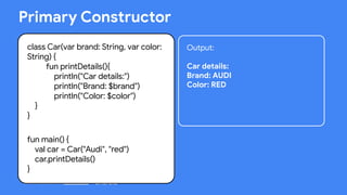 This work is licensed under the Apache 2.0 License
class Car(var brand: String, var color:
String) {
fun printDetails(){
println("Car details:")
println("Brand: $brand")
println("Color: $color")
}
}
fun main() {
val car = Car("Audi", "red")
car.printDetails()
}
Primary Constructor
Output:
Car details:
Brand: AUDI
Color: RED
 