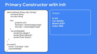 This work is licensed under the Apache 2.0 License
Primary Constructor with init
class Car(brand: String, color: String) {
var brand: String
var color: String
init {
println("In init")
this.brand = brand.toUpperCase()
this.color = color.toUpperCase()
}
fun printDetails(){
println("Car details:")
println("Brand: $brand")
println("Color: $color")
}
}
fun main() {
val car = Car("Audi", "red")
car.printDetails()
}
Output:
In init
Car details:
Brand: AUDI
Color: RED
 