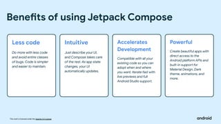 This work is licensed under the Apache 2.0 License
Benefits of using Jetpack Compose
Less code
Do more with less code
and avoid entire classes
of bugs. Code is simpler
and easier to maintain.
Intuitive
Just describe your UI,
and Compose takes care
of the rest. As app state
changes, your UI
automatically updates.
Accelerates
Development
Compatible with all your
existing code so you can
adopt when and where
you want. Iterate fast with
live previews and full
Android Studio support.
Powerful
Create beautiful apps with
direct access to the
Android platform APIs and
built-in support for
Material Design, Dark
theme, animations, and
more.
 