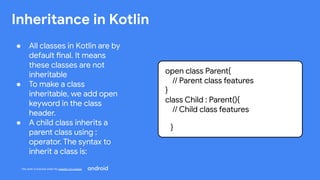 This work is licensed under the Apache 2.0 License
Inheritance in Kotlin
● All classes in Kotlin are by
default final. It means
these classes are not
inheritable
● To make a class
inheritable, we add open
keyword in the class
header.
● A child class inherits a
parent class using :
operator. The syntax to
inherit a class is:
open class Parent{
// Parent class features
}
class Child : Parent(){
// Child class features
}
 
