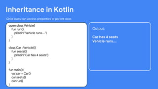 This work is licensed under the Apache 2.0 License
Inheritance in Kotlin
Child class can access properties of parent class
open class Vehicle{
fun run(){
println("Vehicle runs....")
}
}
class Car : Vehicle(){
fun seats(){
println("Car has 4 seats")
}
}
fun main() {
val car = Car()
car.seats()
car.run()
}
Output:
Car has 4 seats
Vehicle runs….
 