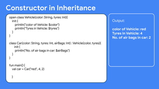 Constructor in Inheritance
open class Vehicle(color: String, tyres: Int){
init {
println("color of Vehicle: $color")
println("Tyres in Vehicle: $tyres")
}
}
class Car(color: String, tyres: Int, airBags: Int) : Vehicle(color, tyres){
init {
println("No. of air bags in car: $airBags")
}
}
fun main() {
val car = Car("red", 4, 2)
}
Output:
color of Vehicle: red
Tyres in Vehicle: 4
No. of air bags in car: 2
 