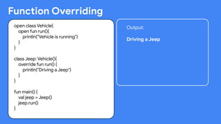 Function Overriding
open class Vehicle{
open fun run(){
println("Vehicle is running")
}
}
class Jeep: Vehicle(){
override fun run() {
println("Driving a Jeep")
}
}
fun main() {
val jeep = Jeep()
jeep.run()
}
Output:
Driving a Jeep
 