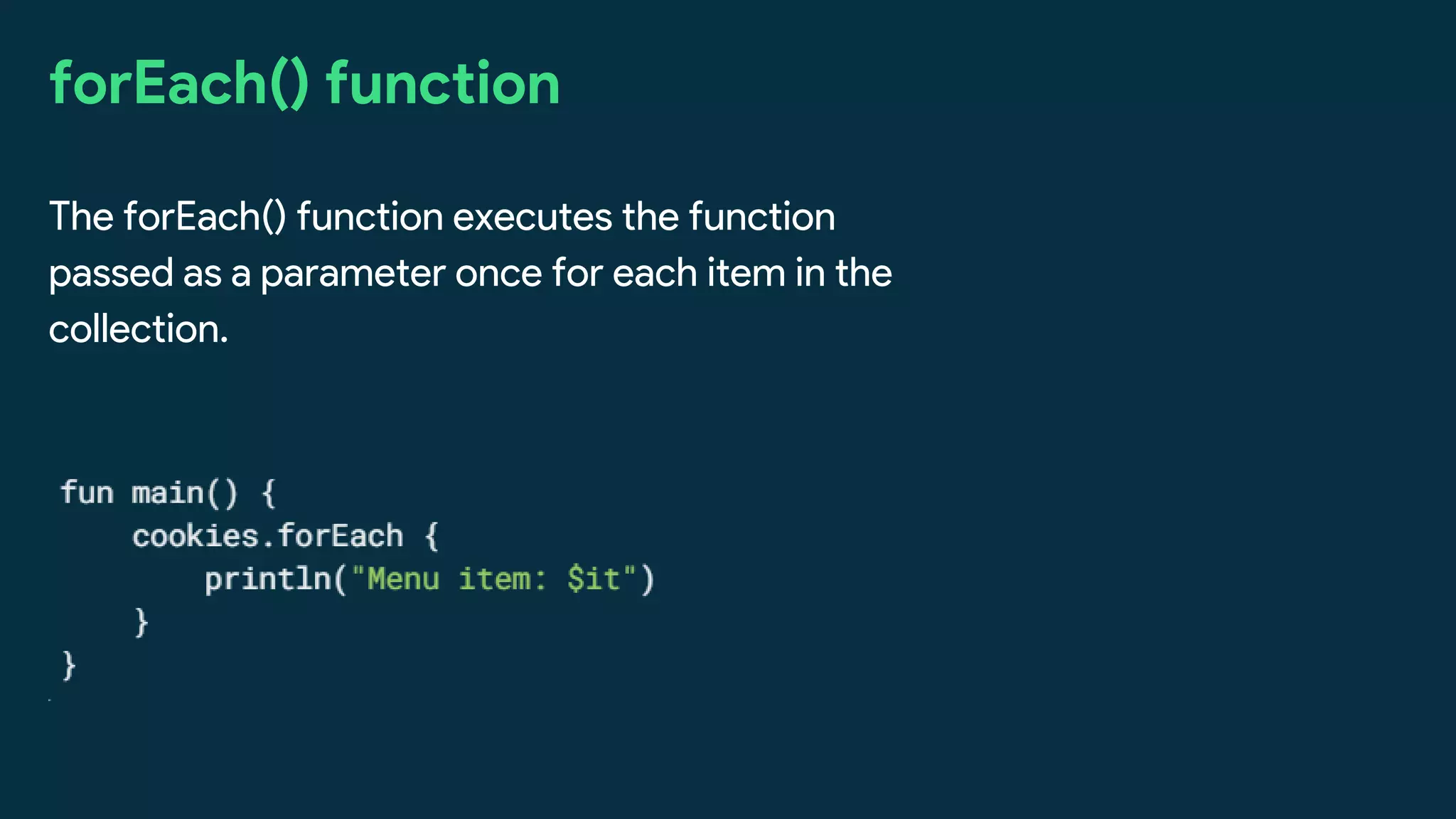 forEach() function
The forEach() function executes the function
passed as a parameter once for each item in the
collection.
 