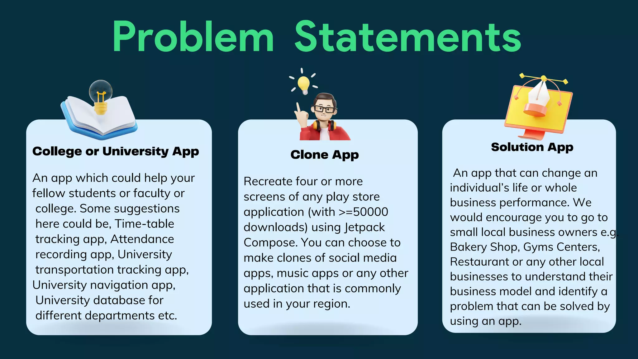 Problem Statements
An app which could help your
fellow students or faculty or
college. Some suggestions
here could be, Time-table
tracking app, Attendance
recording app, University
transportation tracking app,
University navigation app,
University database for
different departments etc.
College or University App
Recreate four or more
screens of any play store
application (with >=50000
downloads) using Jetpack
Compose. You can choose to
make clones of social media
apps, music apps or any other
application that is commonly
used in your region.
Clone App
An app that can change an
individual’s life or whole
business performance. We
would encourage you to go to
small local business owners e.g.
Bakery Shop, Gyms Centers,
Restaurant or any other local
businesses to understand their
business model and identify a
problem that can be solved by
using an app.
Solution App
 