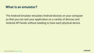 This work is licensed under the Apache 2.0 License
The Android Emulator emulates Android devices on your computer
so that you can test your application on a variety of devices and
Android API levels without needing to have each physical device.
What is an emulator?
 
