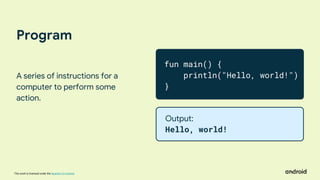 This work is licensed under the Apache 2.0 License
Program
A series of instructions for a
computer to perform some
action.
fun main() {
println("Hello, world!")
}
Output:
Hello, world!
 