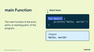 This work is licensed under the Apache 2.0 License
main Function
The main function is the entry
point, or starting point, of the
program.
Start here
fun main() {
println("Hello, world!")
}
Output:
Hello, world!
 