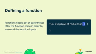 This work is licensed under the Apache 2.0 License
Defining a function
Functions need a set of parentheses
after the function name in order to
surround the function inputs.
fun displayIntroduction() {
}
 