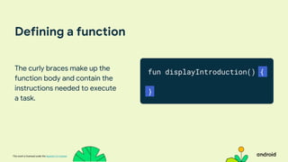 This work is licensed under the Apache 2.0 License
Defining a function
The curly braces make up the
function body and contain the
instructions needed to execute
a task.
fun displayIntroduction() {
}
 