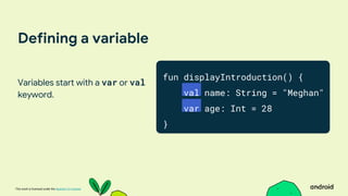 This work is licensed under the Apache 2.0 License
Defining a variable
Variables start with a var or val
keyword.
fun displayIntroduction() {
val name: String = "Meghan"
var age: Int = 28
}
 