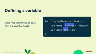 This work is licensed under the Apache 2.0 License
Defining a variable
Data type is the type of data
that the variable holds.
fun displayIntroduction() {
val name: String = "Meghan"
var age: Int = 28
}
 