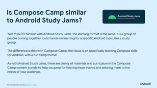 This work is licensed under the Apache 2.0 License
Is Compose Camp similar
to Android Study Jams?
Yes! If you’re familiar with Android Study Jams, the learning format is the same. It’s a group of
people coming together to do hands-on learning for a specific Android topic, like a study
group.
The difference is that with Compose Camp, the focus is on specifically learning Compose skills
for Android, with a fun camp theme!
As with Android Study Jams, there are plenty of materials and curriculum in the Compose
Camp content bundle to help you prep for hosting these events and tailoring them to the
needs of your audience.
 