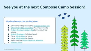 This work is licensed under the Apache 2.0 License
See you at the next Compose Camp Session!
Optional resources to check out:
● Official Android Developers Site: developer.android.com
● Official Android Developers Blog (for announcements)
● Android Developers Medium Blog (for more technical
articles)
● Android Developers YouTube channel
● Follow @AndroidDev on Twitter
● Follow @AndroidDev on LinkedIn
● Subscribe to the Android Developer Newsletter
● Kotlin 101 course
 