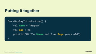 This work is licensed under the Apache 2.0 License
Putting it together
fun displayIntroduction() {
val name = "Meghan"
val age = 28
println("Hi I'm $name and I am $age years old")
}
 