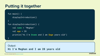 This work is licensed under the Apache 2.0 License
Putting it together
fun main() {
displayIntroduction()
}
fun displayIntroduction() {
val name = "Meghan"
val age = 28
println("Hi I'm $name and I am $age years old")
}
Output:
Hi I’m Meghan and I am 28 years old
 