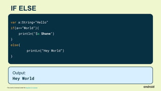 This work is licensed under the Apache 2.0 License
IF ELSE
var a:String=”Hello”
if(a==”World”){
println("$a Shane")
}
else{
printLn(“Hey World”)
}
Output:
Hey World
 